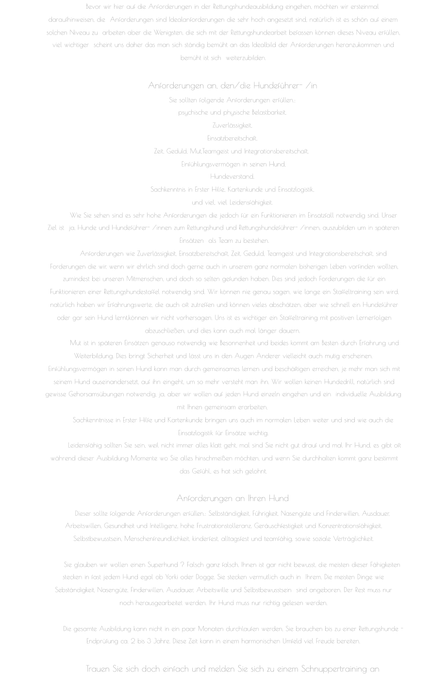 Bevor wir hier auf die Anforderungen in der Rettungshundeausbildung eingehen, möchten wir ersteinmal  daraufhinweisen, die  Anforderungen sind Idealanforderungen die sehr hoch angesetzt sind, natürlich ist es schön auf einem  solchen Niveau zu  arbeiten aber die Wenigsten, die sich mit der Rettungshundearbeit befassen können dieses Niveau erfüllen,  viel wichtiger  scheint uns daher das man sich ständig bemüht an das Idealbild der Anforderungen heranzukommen und  bemüht ist sich  weiterzubilden.  Anforderungen an, den/die Hundeführer- /in  Sie sollten folgende Anforderungen erfüllen.:  psychische und physische Belastbarkeit,  Zuverlässigkeit,  Einsatzbereitschaft,  Zeit, Geduld, Mut,Teamgeist und Integrationsbereitschaft,  Einfühlungsvermögen in seinen Hund,  Hundeverstand,  Sachkenntnis in Erster Hilfe, Kartenkunde und Einsatzlogistik,  und viel, viel Leidensfähigkeit.   Wie Sie sehen sind es sehr hohe Anforderungen die jedoch für ein Funktionieren im Einsatzfall notwendig sind. Unser  Ziel ist  ja, Hunde und Hundeführer- /innen zum Rettungshund und Rettungshundeführer- /innen, auszubilden um in späteren  Einsätzen  als Team zu bestehen.   Anforderungen wie Zuverlässigkeit, Einsatzbereitschaft, Zeit, Geduld, Teamgeist und Integrationsbereitschaft, sind   Forderungen die wir, wenn wir ehrlich sind doch gerne auch in unserem ganz normalen bisherigen Leben vorfinden wollten,   zumindest bei unseren Mitmenschen, und doch so selten gefunden haben. Dies sind jedoch Forderungen die für ein   Funktionieren einer Rettungshundestaffel notwendig sind. Wir können nie genau sagen, wie lange ein Staffeltraining sein wird,   natürlich haben wir Erfahrungswerte, die auch oft zutreffen und können vieles abschätzen, aber wie schnell ein Hundeführer   oder gar sein Hund lernt,können wir nicht vorhersagen. Uns ist es wichtiger ein Staffeltraining mit positiven Lernerfolgen   abzuschließen, und dies kann auch mal länger dauern.  Mut ist in späteren Einsätzen genauso notwendig wie Besonnenheit und beides kommt am Besten durch Erfahrung und   Weiterbildung. Dies bringt Sicherheit und lässt uns in den Augen Anderer vielleicht auch mutig erscheinen.  Einfühlungsvermögen in seinen Hund kann man durch gemeinsames lernen und beschäftigen erreichen, je mehr man sich mit   seinem Hund auseinandersetzt, auf ihn eingeht, um so mehr versteht man ihn. Wir wollen keinen Hundedrill, natürlich sind   gewisse Gehorsamsübungen notwendig, ja, aber wir wollen auf jeden Hund einzeln eingehen und ein  individuelle Ausbildung  mit Ihnen gemeinsam erarbeiten. Sachkenntnisse in Erster Hilfe und Kartenkunde bringen uns auch im normalen Leben weiter und sind wie auch die   Einsatzlogistik für Einsätze wichtig.   Leidensfähig sollten Sie sein, weil nicht immer alles klatt geht, mal sind Sie nicht gut drauf und mal Ihr Hund, es gibt oft   während dieser Ausbildung Momente wo Sie alles hinschmeißen möchten, und wenn Sie durchhalten kommt ganz bestimmt   das Gefühl, es hat sich gelohnt.  Anforderungen an Ihren Hund  Dieser sollte folgende Anforderungen erfüllen.: Selbständigkeit, Führigkeit, Nasengüte und Finderwillen, Ausdauer,  Arbeitswillen, Gesundheit und Intelligenz, hohe Frustrationstolleranz, Geräuschfestigkeit und Konzentrationsfähigkeit,  Selbstbewusstsein, Menschenfreundlichkeit, kinderfest, alltagsfest und teamfähig, sowie soziale Verträglichkeit.  Sie glauben wir wollen einen Superhund ? Falsch ganz falsch, Ihnen ist gar nicht bewusst, die meisten dieser Fähigkeiten  stecken in fast jedem Hund egal ob Yorki oder Dogge. Sie stecken vermutlich auch in  Ihrem. Die meisten Dinge wie  Sebständigkeit, Nasengüte, Finderwillen, Ausdauer, Arbeitswille und Selbstbewusstsein  sind angeboren. Der Rest muss nur  noch herausgearbeitet werden. Ihr Hund muss nur richtig gelesen werden.  Die gesamte Ausbildung kann nicht in ein paar Monaten durchlaufen werden, Sie brauchen bis zu einer Rettungshunde -   Endprüfung ca. 2 bis 3 Jahre. Diese Zeit kann in einem harmonischen Umfeld viel Freude bereiten.  Trauen Sie sich doch einfach und melden Sie sich zu einem Schnuppertraining an